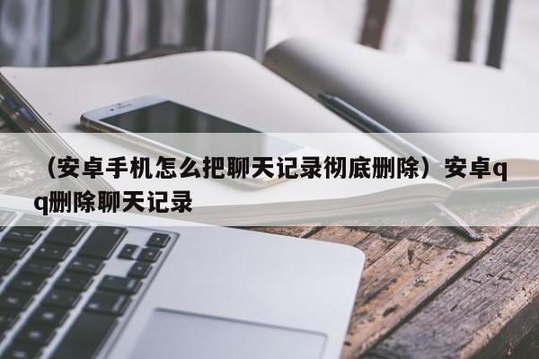 （安卓手机怎么把聊天记录彻底删除）安卓qq删除聊天记录