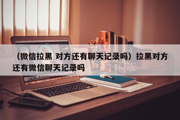 （微信拉黑 对方还有聊天记录吗）拉黑对方还有微信聊天记录吗