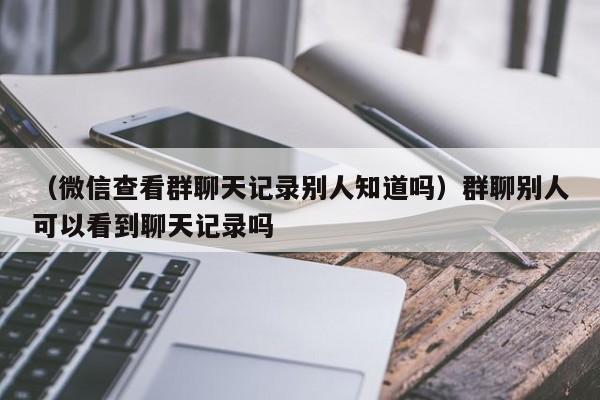 （微信查看群聊天记录别人知道吗）群聊别人可以看到聊天记录吗