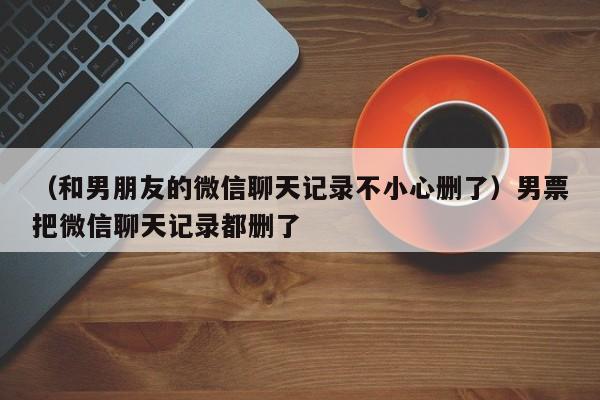 （和男朋友的微信聊天记录不小心删了）男票把微信聊天记录都删了