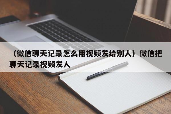 （微信聊天记录怎么用视频发给别人）微信把聊天记录视频发人