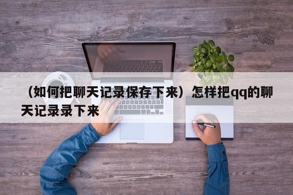 （如何把聊天记录保存下来）怎样把qq的聊天记录录下来