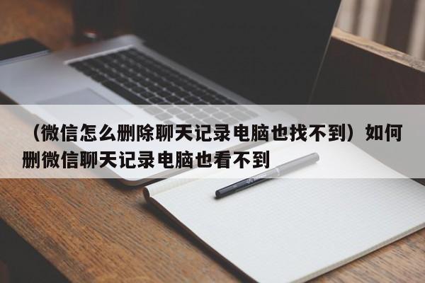 （微信怎么删除聊天记录电脑也找不到）如何删微信聊天记录电脑也看不到