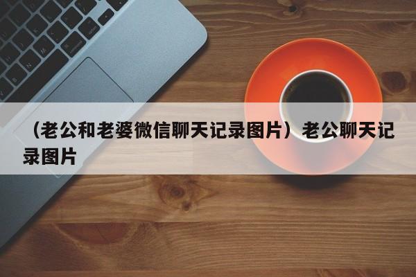 （老公和老婆微信聊天记录图片）老公聊天记录图片