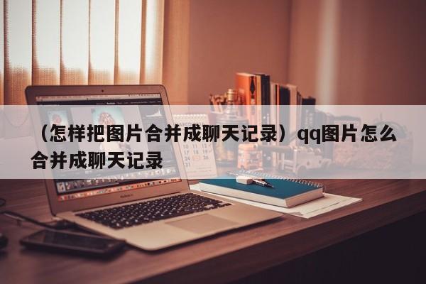 （怎样把图片合并成聊天记录）qq图片怎么合并成聊天记录