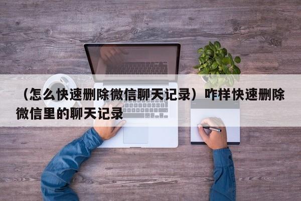 （怎么快速删除微信聊天记录）咋样快速删除微信里的聊天记录