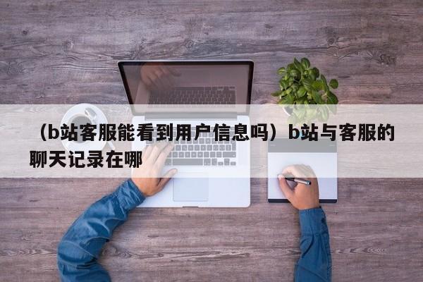 （b站客服能看到用户信息吗）b站与客服的聊天记录在哪