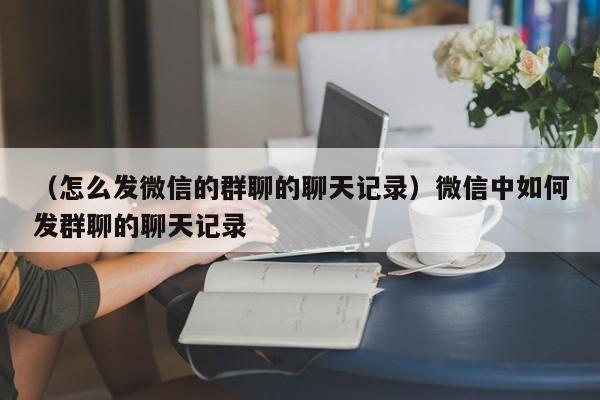 （怎么发微信的群聊的聊天记录）微信中如何发群聊的聊天记录