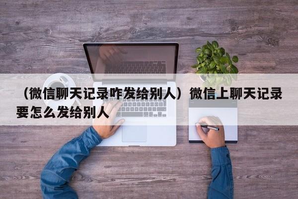 （微信聊天记录咋发给别人）微信上聊天记录要怎么发给别人