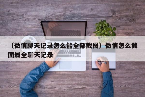 （微信聊天记录怎么能全部截图）微信怎么截图最全聊天记录