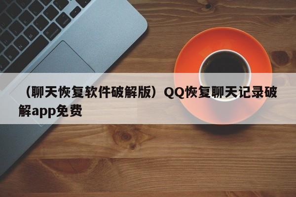 （聊天恢复软件破解版）QQ恢复聊天记录破解app免费