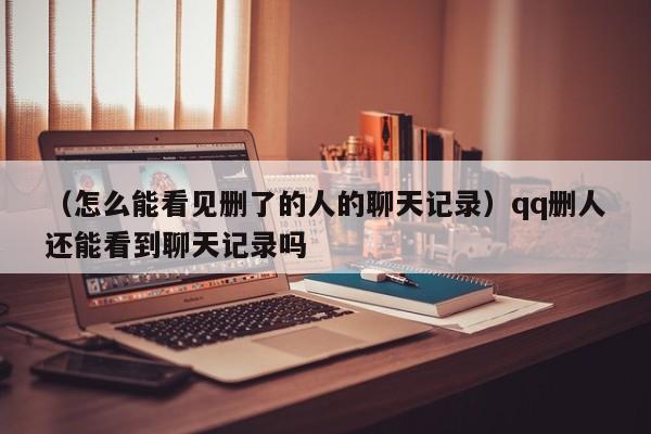 （怎么能看见删了的人的聊天记录）qq删人还能看到聊天记录吗