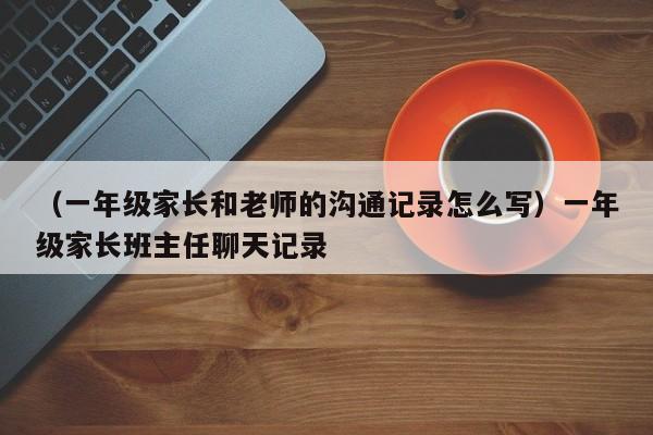 （一年级家长和老师的沟通记录怎么写）一年级家长班主任聊天记录