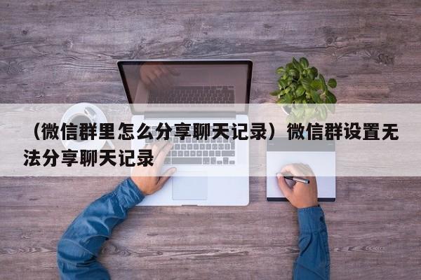 （微信群里怎么分享聊天记录）微信群设置无法分享聊天记录