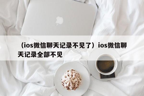 （ios微信聊天记录不见了）ios微信聊天记录全部不见