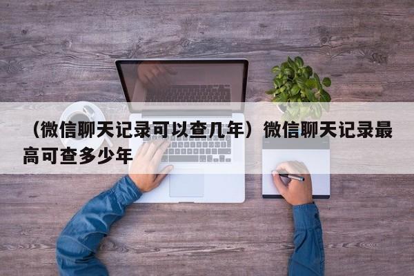 （微信聊天记录可以查几年）微信聊天记录最高可查多少年