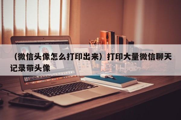 （微信头像怎么打印出来）打印大量微信聊天记录带头像