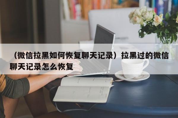 （微信拉黑如何恢复聊天记录）拉黑过的微信聊天记录怎么恢复