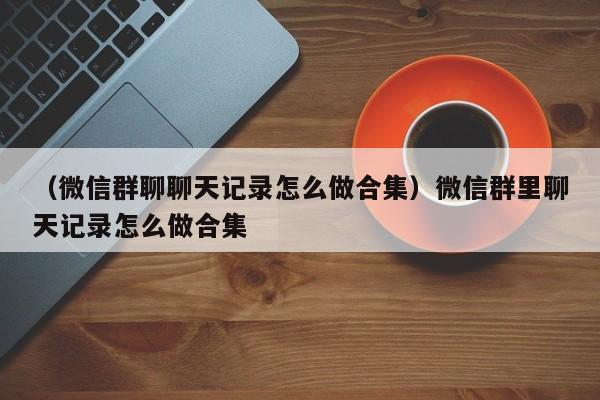 （微信群聊聊天记录怎么做合集）微信群里聊天记录怎么做合集