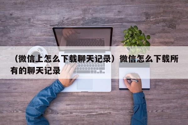 （微信上怎么下载聊天记录）微信怎么下载所有的聊天记录