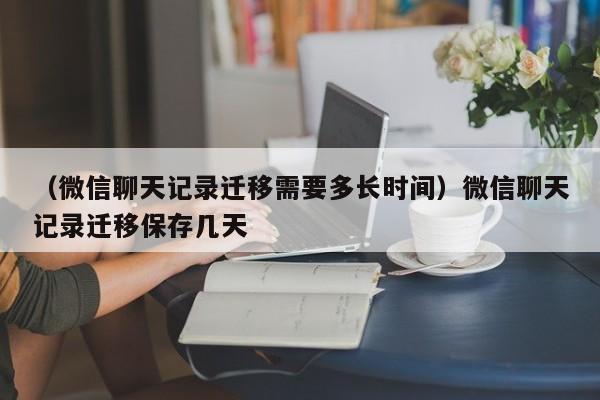 （微信聊天记录迁移需要多长时间）微信聊天记录迁移保存几天