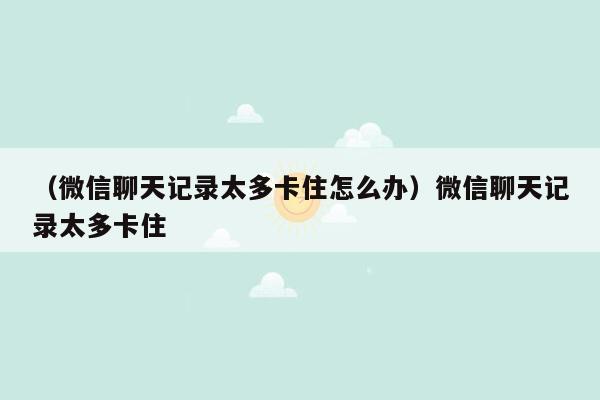 （微信聊天记录太多卡住怎么办）微信聊天记录太多卡住