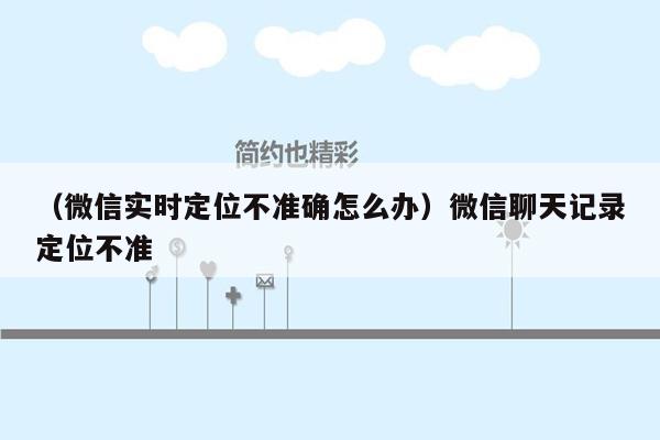 （微信实时定位不准确怎么办）微信聊天记录定位不准