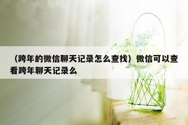 （跨年的微信聊天记录怎么查找）微信可以查看跨年聊天记录么