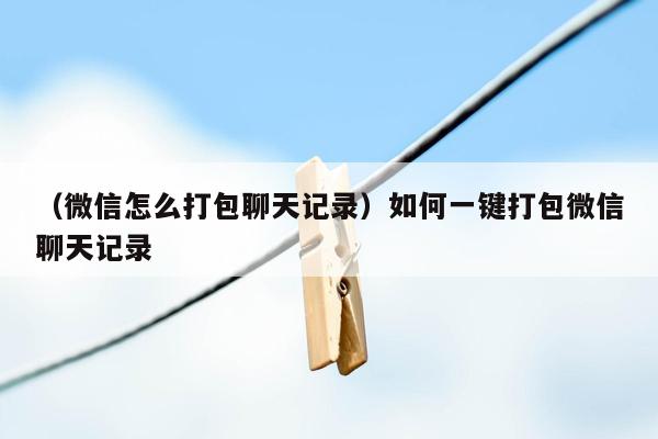 （微信怎么打包聊天记录）如何一键打包微信聊天记录