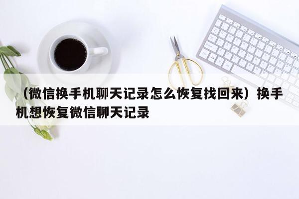 （微信换手机聊天记录怎么恢复找回来）换手机想恢复微信聊天记录