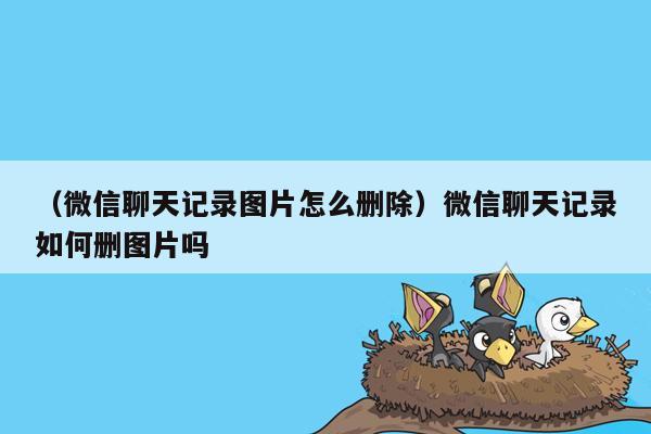 （微信聊天记录图片怎么删除）微信聊天记录如何删图片吗