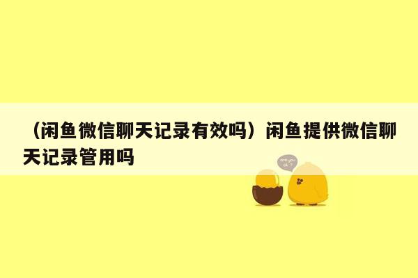 （闲鱼微信聊天记录有效吗）闲鱼提供微信聊天记录管用吗