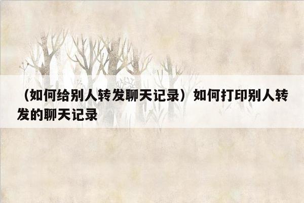 （如何给别人转发聊天记录）如何打印别人转发的聊天记录