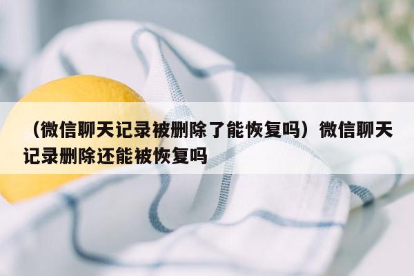 （微信聊天记录被删除了能恢复吗）微信聊天记录删除还能被恢复吗