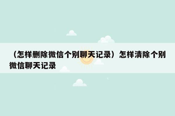 （怎样删除微信个别聊天记录）怎样清除个别微信聊天记录