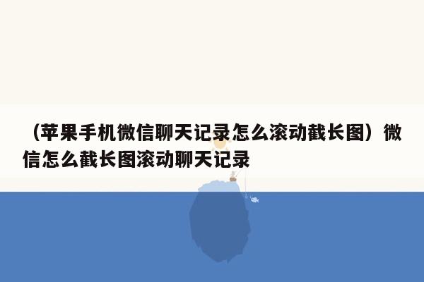 （苹果手机微信聊天记录怎么滚动截长图）微信怎么截长图滚动聊天记录