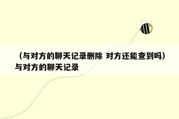 （与对方的聊天记录删除 对方还能查到吗）与对方的聊天记录