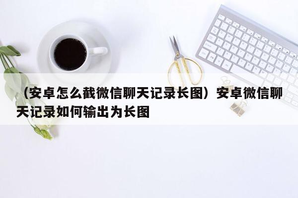 （安卓怎么截微信聊天记录长图）安卓微信聊天记录如何输出为长图