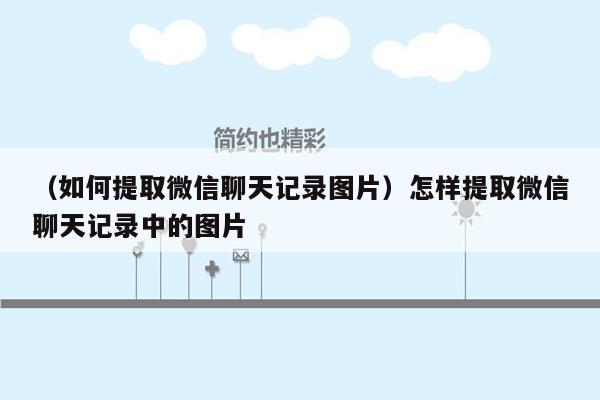 （如何提取微信聊天记录图片）怎样提取微信聊天记录中的图片