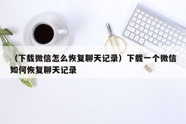 （下载微信怎么恢复聊天记录）下载一个微信如何恢复聊天记录