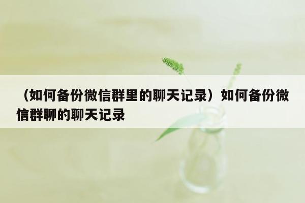 （如何备份微信群里的聊天记录）如何备份微信群聊的聊天记录