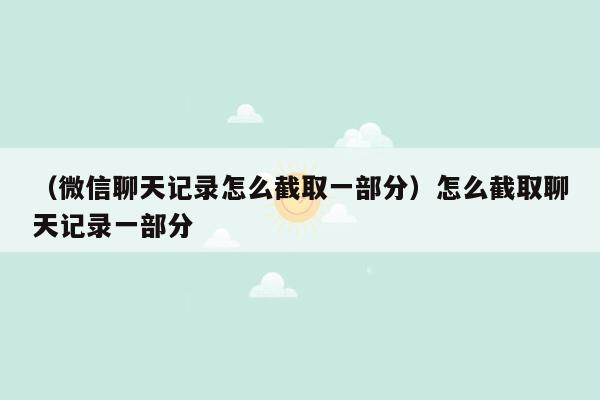 （微信聊天记录怎么截取一部分）怎么截取聊天记录一部分