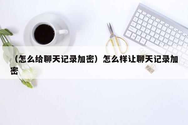 （怎么给聊天记录加密）怎么样让聊天记录加密