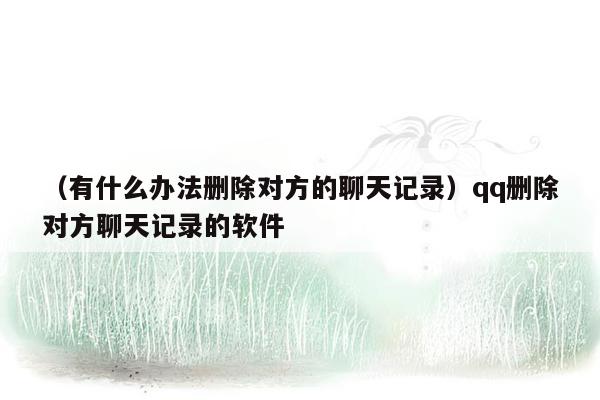 （有什么办法删除对方的聊天记录）qq删除对方聊天记录的软件