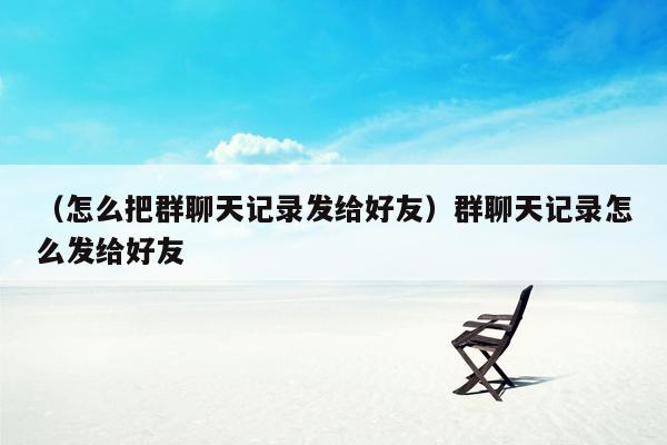 （怎么把群聊天记录发给好友）群聊天记录怎么发给好友