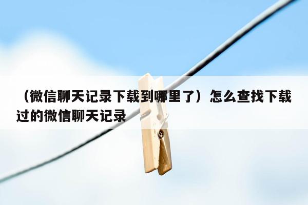 （微信聊天记录下载到哪里了）怎么查找下载过的微信聊天记录