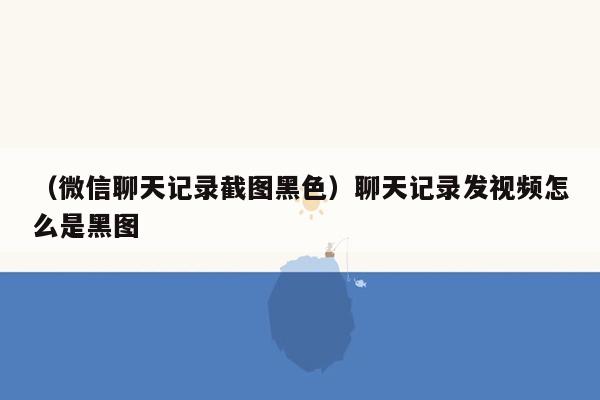 （微信聊天记录截图黑色）聊天记录发视频怎么是黑图