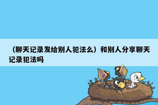 （聊天记录发给别人犯法么）和别人分享聊天记录犯法吗