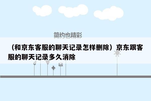 （和京东客服的聊天记录怎样删除）京东跟客服的聊天记录多久消除