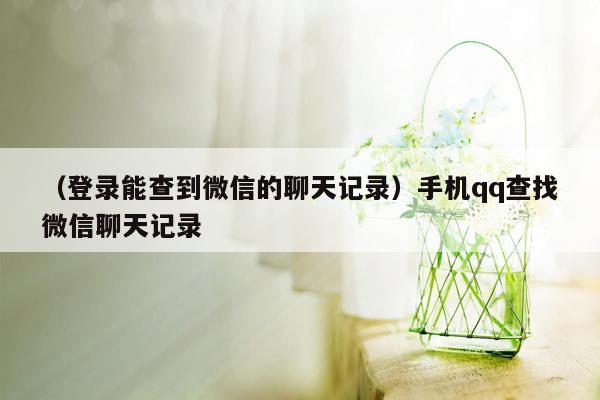 （登录能查到微信的聊天记录）手机qq查找微信聊天记录